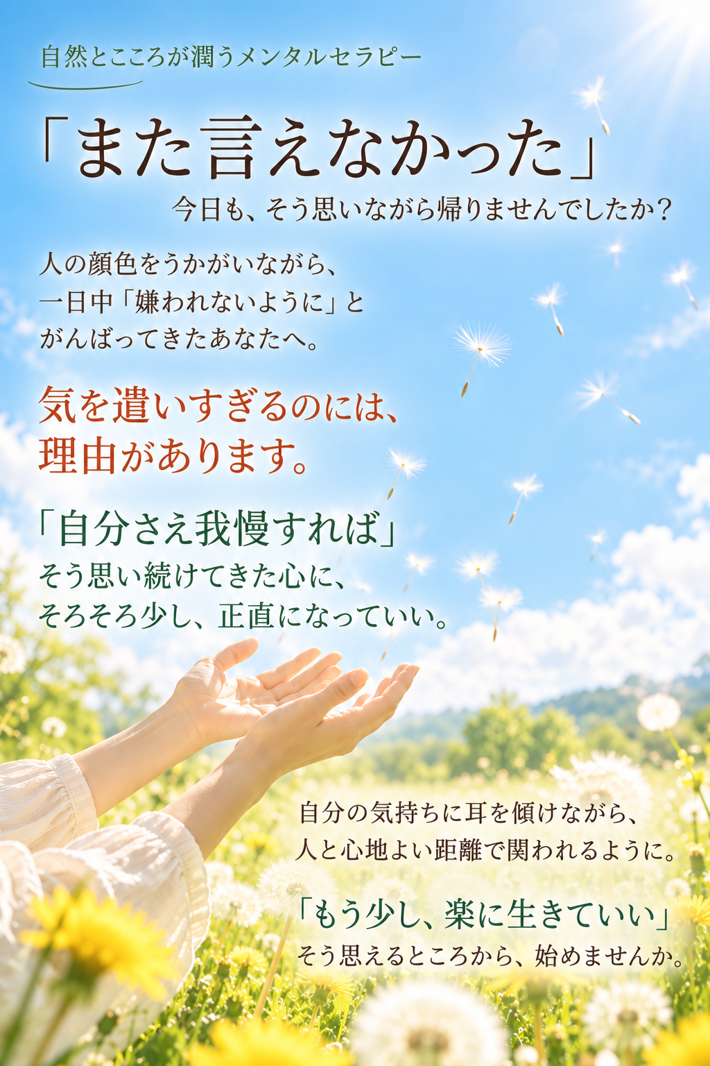 青空に向かって広げた両手の中から綿毛が飛んでいく画像
人の顔色をうかがう
嫌われないよう頑張る
気を遣いすぎるのには、理由があります。
自分さえ我慢すればと思ってきた
人と心地よい距離で関われるように
もう少し楽に生きていい