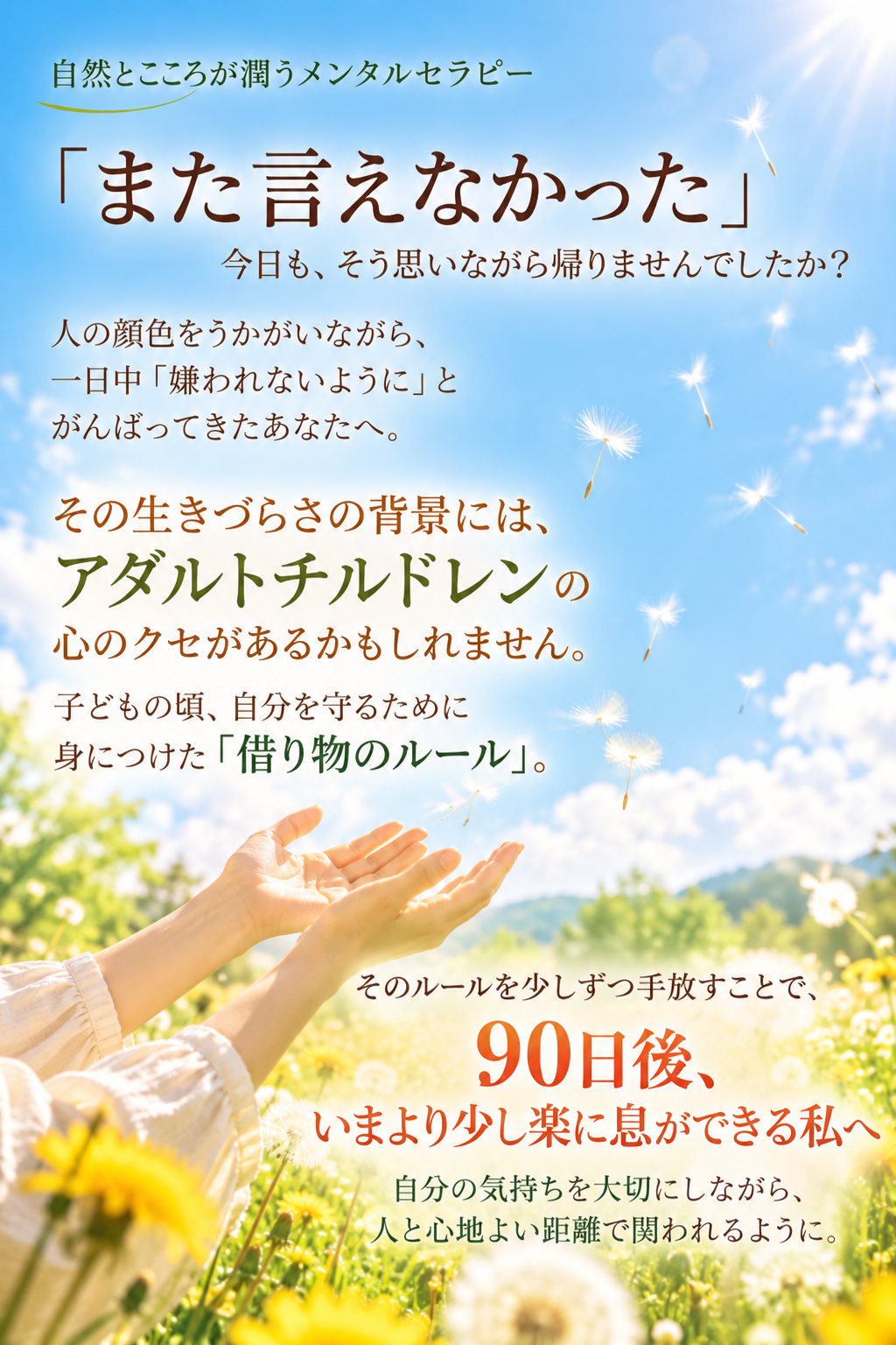 職場で気を使いすぎて何もできないアダルトチルドレン
また言えなかった
タンポポの綿毛が飛ぶ
借り物のルールを手放す
90日後楽になる